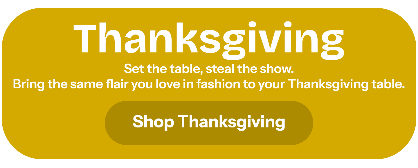 Thanksgiving.  Set the table, steal the show. Bring the same flair you love in fashion to your Thanksgiving table.